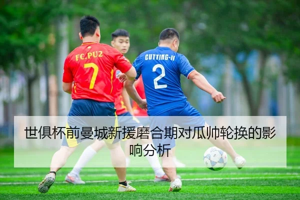 世俱杯前曼城新援磨合期对瓜帅轮换的影响分析