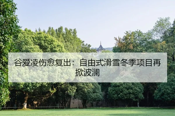 谷爱凌伤愈复出：自由式滑雪冬季项目再掀波澜