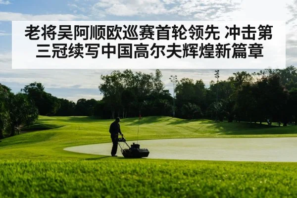 老将吴阿顺欧巡赛首轮领先 冲击第三冠续写中国高尔夫辉煌新篇章