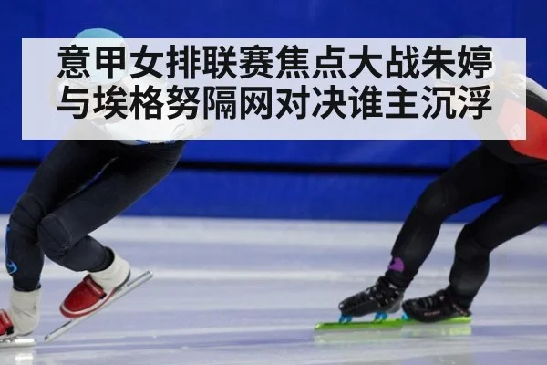 意甲女排联赛焦点大战朱婷与埃格努隔网对决谁主沉浮